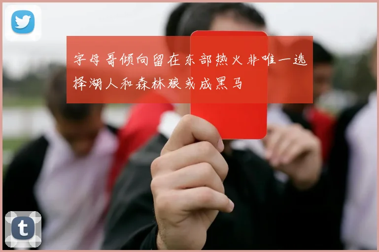字母哥倾向留在东部热火非唯一选择湖人和森林狼或成黑马
