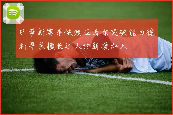 巴萨新赛季依赖亚马尔突破能力德科寻求擅长过人的新援加入
