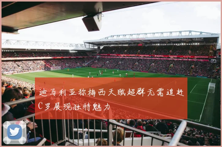 迪马利亚称梅西天赋超群无需追赶C罗展现独特魅力
