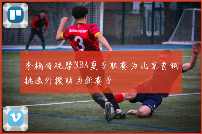 李楠将观摩NBA夏季联赛为北京首钢挑选外援助力新赛季