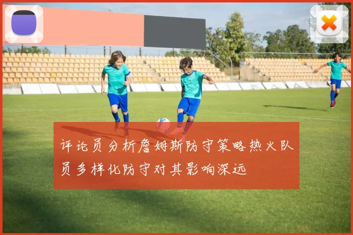 评论员分析詹姆斯防守策略热火队员多样化防守对其影响深远