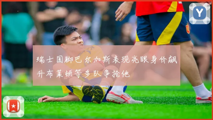 瑞士国脚巴尔加斯表现亮眼身价飙升布莱顿等多队争抢他