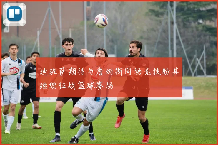迪班萨期待与詹姆斯同场竞技盼其继续征战篮球赛场