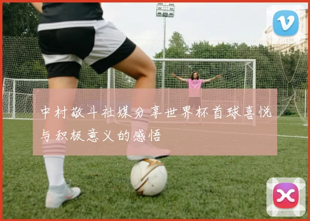 中村敬斗社媒分享世界杯首球喜悦与积极意义的感悟