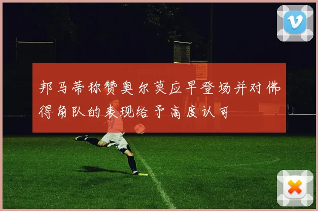 邦马蒂称赞奥尔莫应早登场并对佛得角队的表现给予高度认可