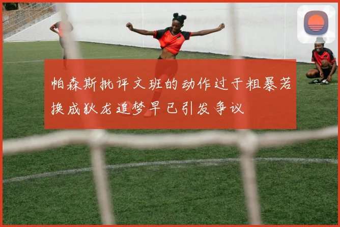 帕森斯批评文班的动作过于粗暴若换成狄龙追梦早已引发争议