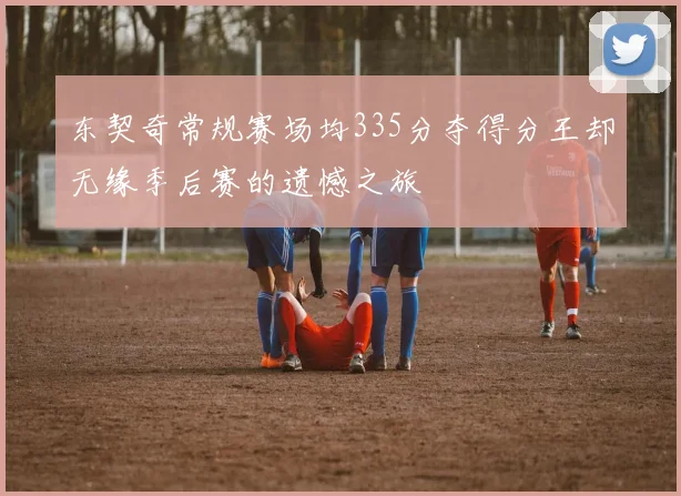 东契奇常规赛场均335分夺得分王却无缘季后赛的遗憾之旅