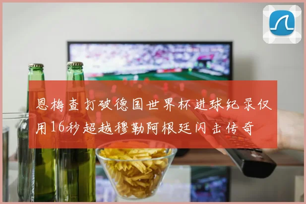 恩梅查打破德国世界杯进球纪录仅用16秒超越穆勒阿根廷闪击传奇