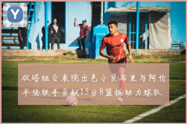 双塔组合表现出色小莫布里与阿伦半场联手贡献15分8篮板助力球队