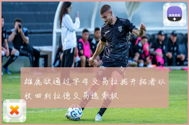雄鹿欲通过字母交易拉拢开拓者以收回利拉德交易选秀权