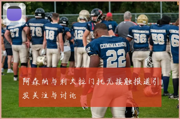 阿森纳与利夫拉门托无接触报道引发关注与讨论