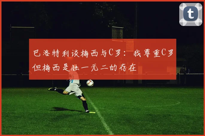 巴洛特利谈梅西与C罗：我尊重C罗但梅西是独一无二的存在