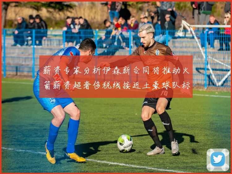 薪资专家分析伊森新合同将推动火箭薪资超奢侈税线接近土豪球队标准