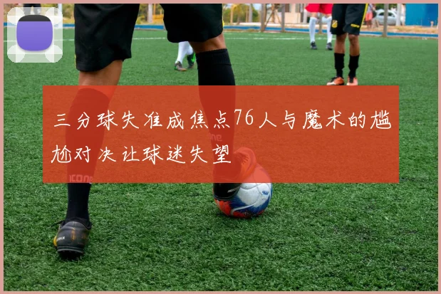 三分球失准成焦点76人与魔术的尴尬对决让球迷失望