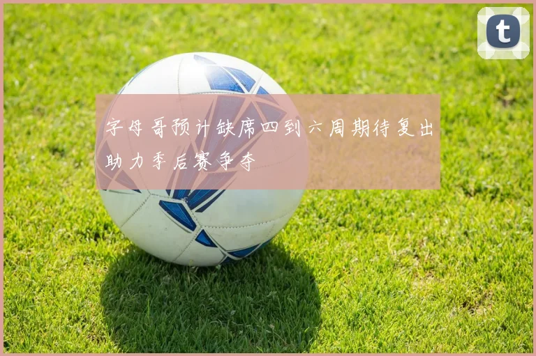 字母哥预计缺席四到六周期待复出助力季后赛争夺