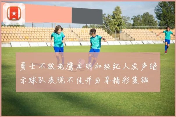勇士不敌老鹰库明加经纪人发声暗示球队表现不佳并分享精彩集锦