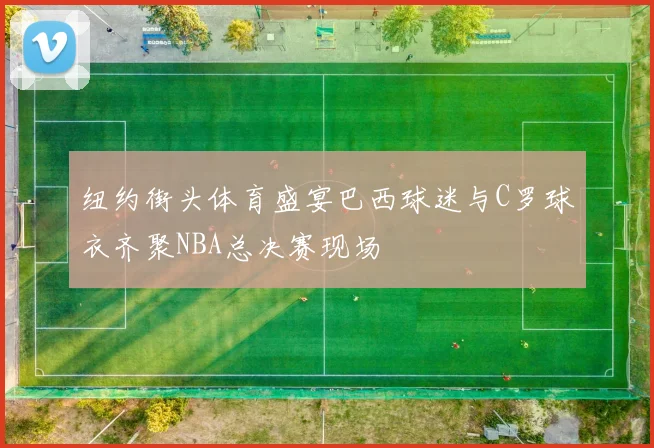纽约街头体育盛宴巴西球迷与C罗球衣齐聚NBA总决赛现场