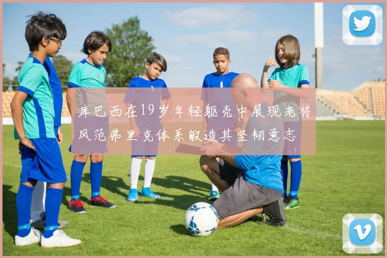 库巴西在19岁年轻躯壳中展现老将风范弗里克体系锻造其坚韧意志