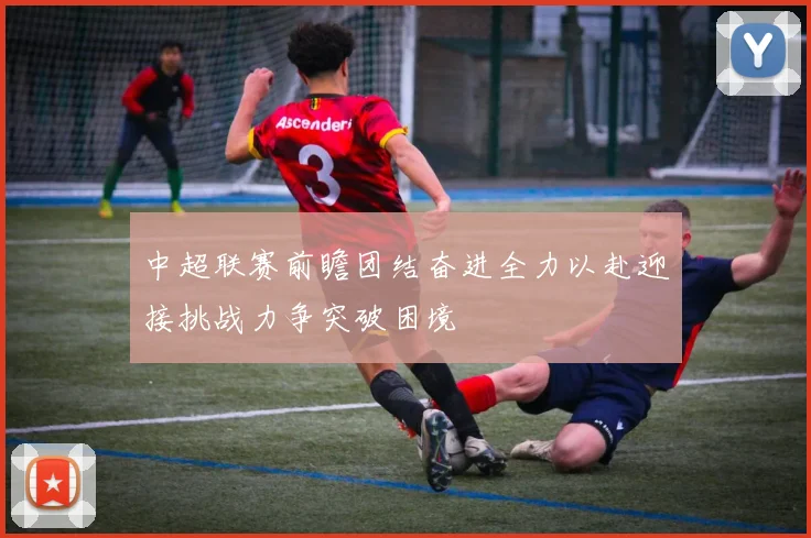 中超联赛前瞻团结奋进全力以赴迎接挑战力争突破困境